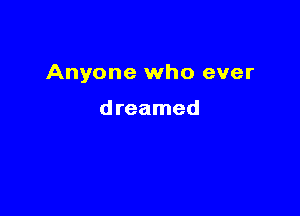 Anyone who ever

dreamed