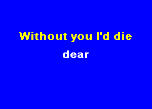 Without you I'd die

dear