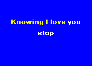 Knowing I love you

stop