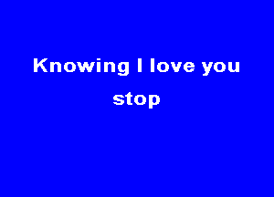 Knowing I love you

stop