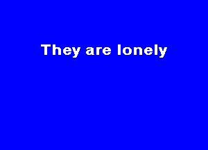 They are lonely