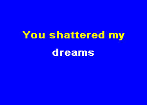 You shattered my

dreams