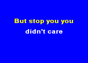 But stop you you

didn't care