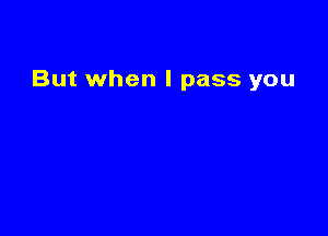 But when I pass you