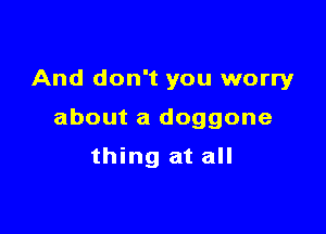 And don't you worryr

about a doggone

thing at all