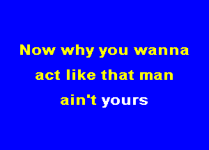 Now why you wanna

act like that man

ain't yours