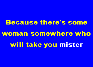 Because there's some
woman somewhere who

will take you mister