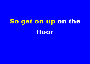 So get on up on the

floor