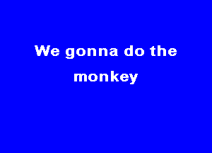 We gonna do the

monkey