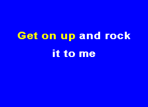 Get on up and rock

it to me