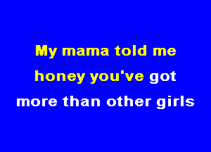 My mama told me

honey you've got

more than other girls