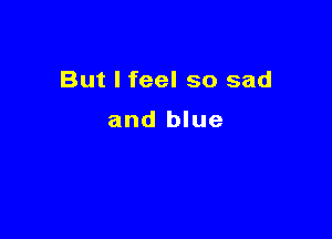 But I feel so sad

and blue