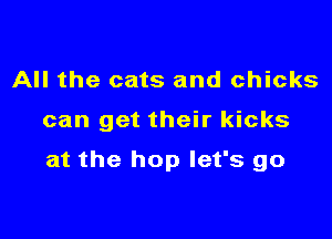 All the cats and chicks

can get their kicks

at the hop let's go
