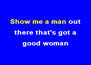 Show me a man out

there that's got a

good woman