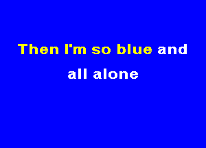 Then I'm so blue and

all alone