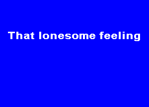 That lonesome feeling