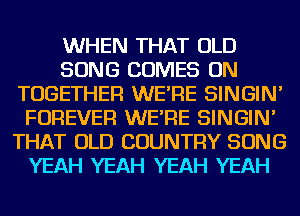 WHEN THAT OLD
SONG COMES ON
TOGETHER WE'RE SINGIN'
FOREVER WE'RE SINGIN'
THAT OLD COUNTRY SONG
YEAH YEAH YEAH YEAH
