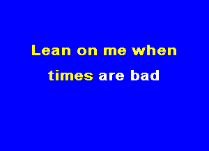 Lean on me when

times are bad