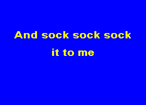 And sock sock sock

it to me