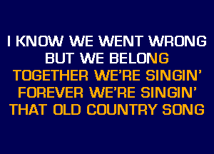 I KNOW WE WENT WRONG
BUT WE BELONG
TOGETHER WE'RE SINGIN'
FOREVER WE'RE SINGIN'
THAT OLD COUNTRY SONG