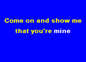 Come on and show me

that you're mine