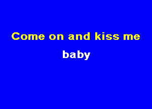 Come on and kiss me
baby