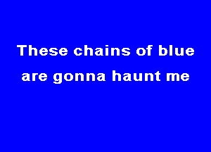 These chains of blue

are gonna haunt me