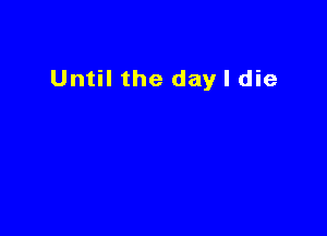 Until the day I die