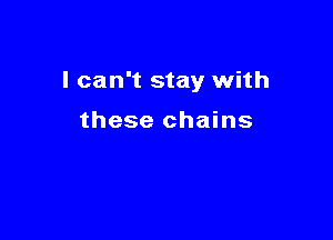 I can't stay with

these chains