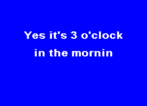 Yes it's 3 o'clock

in the mornin