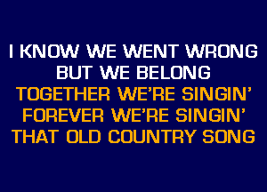 I KNOW WE WENT WRONG
BUT WE BELONG
TOGETHER WE'RE SINGIN'
FOREVER WE'RE SINGIN'
THAT OLD COUNTRY SONG