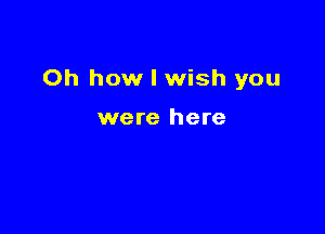 Oh how I wish you

were here