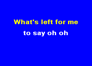 What's left for me

to say oh oh