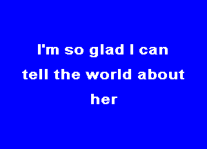 I'm so glad I can

tell the world about

her