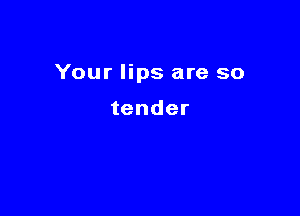 Your lips are so

tender