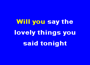 Will you say the

lovely things you

said tonight