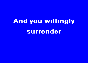 And you willingly

surrender