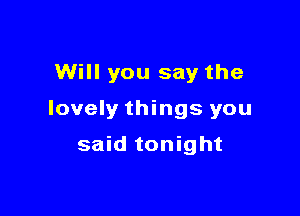Will you say the

lovely things you

said tonight