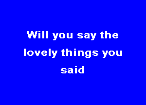 Will you say the

lovely things you

said