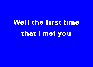 Well the first time

that I met you
