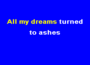 All my dreams turned

to ashes