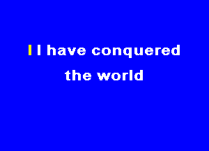 I I have conquered

the world