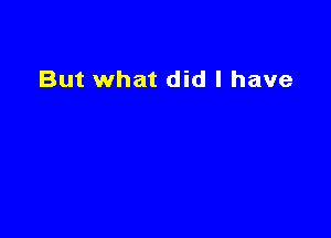 But what did I have