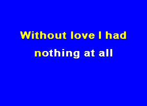 Without love I had

nothing at all
