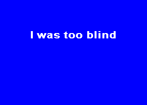I was too blind