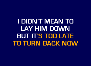 I DIDN'T MEAN TO
LAY HIM DOWN
BUT IT'S TOO LATE
TO TURN BACK NOW