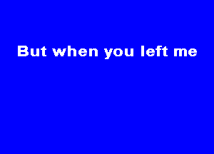 But when you left me