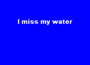 I miss my water