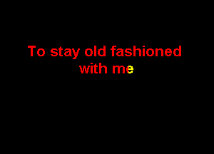 To stay old fashioned
with me