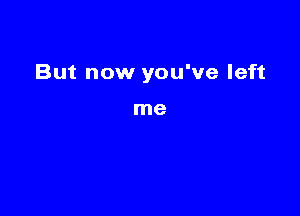 But now you've left

me